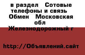  в раздел : Сотовые телефоны и связь » Обмен . Московская обл.,Железнодорожный г.